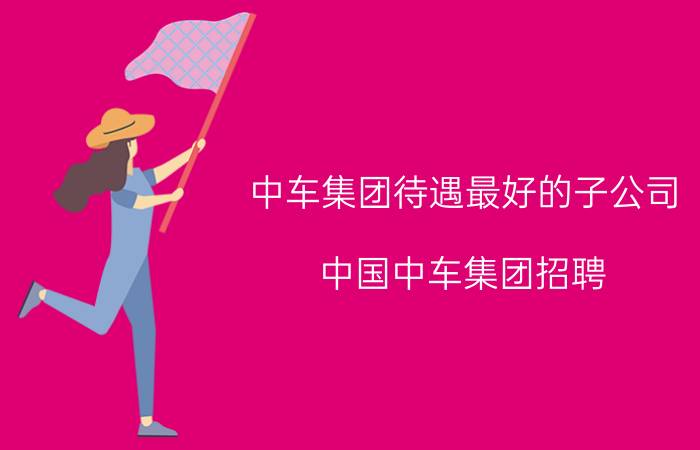 中车集团待遇最好的子公司（中国中车集团招聘）