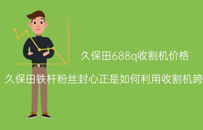 久保田688q收割机价格（久保田铁杆粉丝封心正是如何利用收割机跨区作业赚钱的）