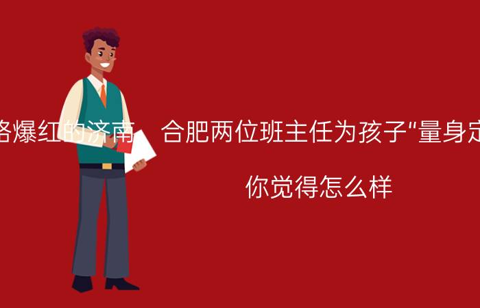 对于网络爆红的济南、合肥两位班主任为孩子“量身定制”古诗词体期末评语，你觉得怎么样？