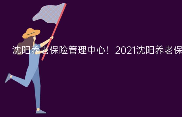 沈阳养老保险管理中心！2021沈阳养老保险管理中心