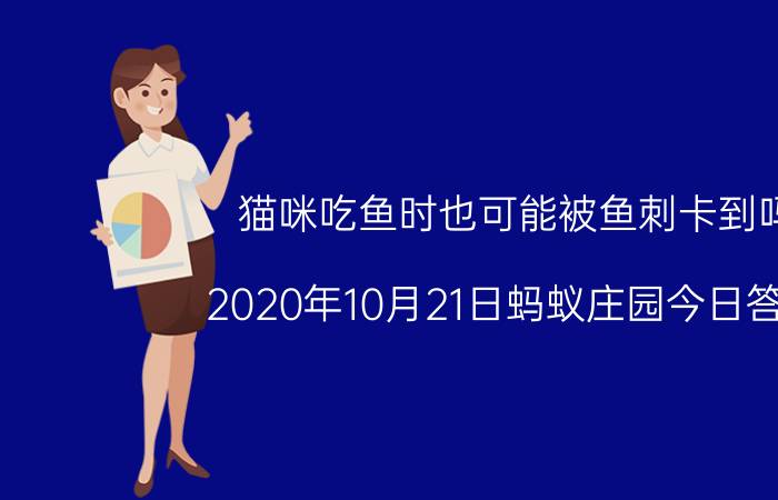 猫咪吃鱼时也可能被鱼刺卡到吗？2020年10月21日蚂蚁庄园今日答案