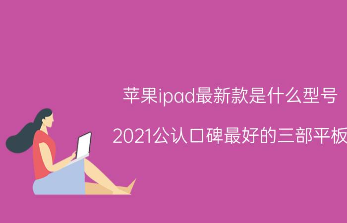 苹果ipad最新款是什么型号（2021公认口碑最好的三部平板）