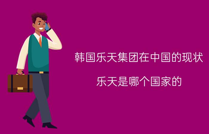 韩国乐天集团在中国的现状（乐天是哪个国家的?乐天为韩国五大集团之一（世界500强企业））