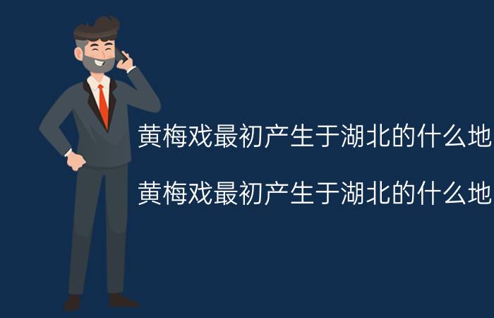 黄梅戏最初产生于湖北的什么地方（黄梅戏最初产生于湖北的什么地方）