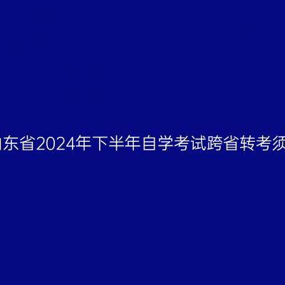 ​山东省2024年下半年自学考试跨省转考须知