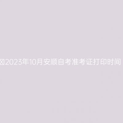 ​2023年10月安顺自考准考证打印时间