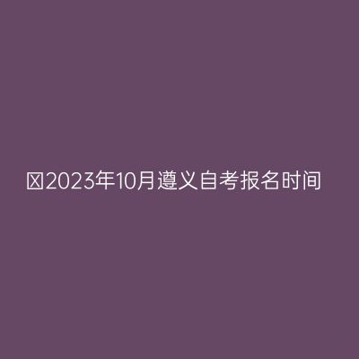 ​2023年10月遵义自考报名时间