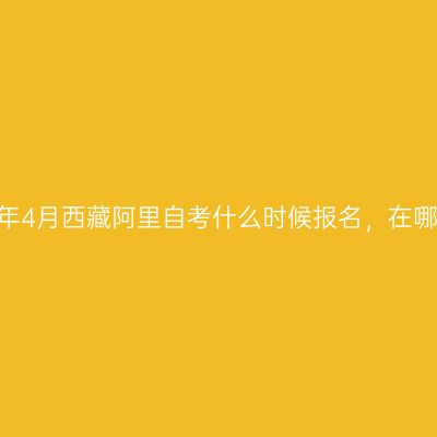 ​2023年4月西藏阿里自考什么时候报名，在哪里报名