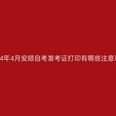 ​2024年4月安顺自考准考证打印有哪些注意事项?