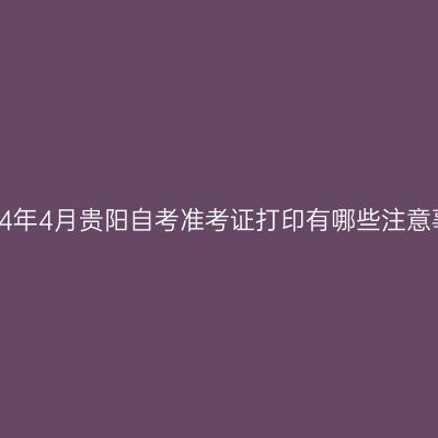 ​2024年4月贵阳自考准考证打印有哪些注意事项?
