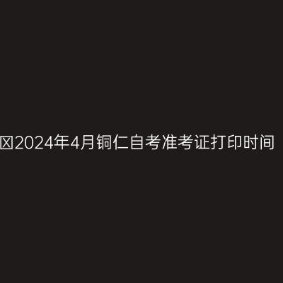 ​2024年4月铜仁自考准考证打印时间