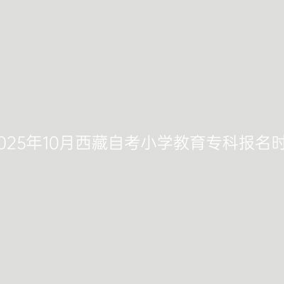 ​2025年10月西藏自考小学教育专科报名时间