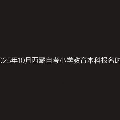 ​2025年10月西藏自考小学教育本科报名时间