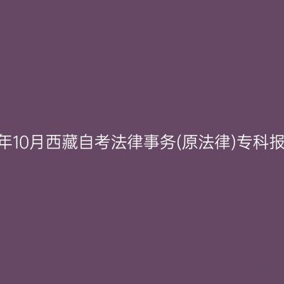 ​2025年10月西藏自考法律事务(原法律)专科报名时间