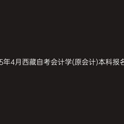 ​2025年4月西藏自考会计学(原会计)本科报名时间