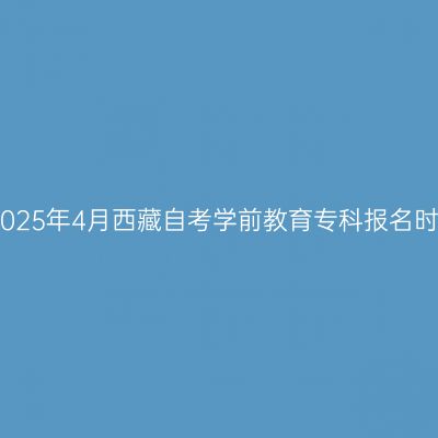 ​2025年4月西藏自考学前教育专科报名时间