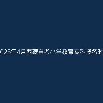 ​2025年4月西藏自考小学教育专科报名时间