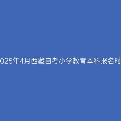 ​2025年4月西藏自考小学教育本科报名时间