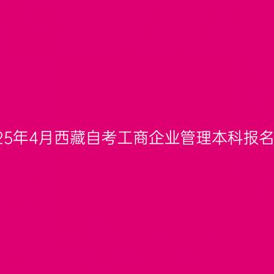 ​2025年4月西藏自考工商企业管理本科报名时间