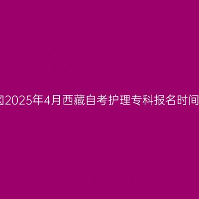 ​2025年4月西藏自考护理专科报名时间