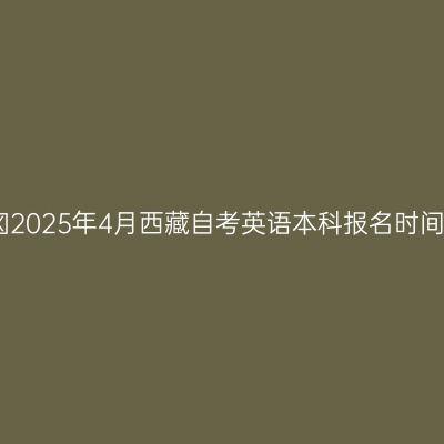 ​2025年4月西藏自考英语本科报名时间