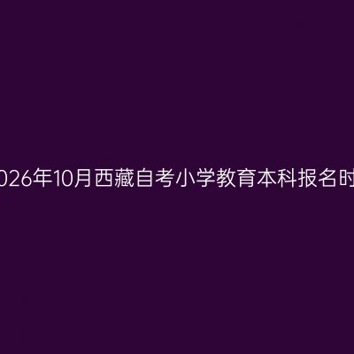 ​2026年10月西藏自考小学教育本科报名时间