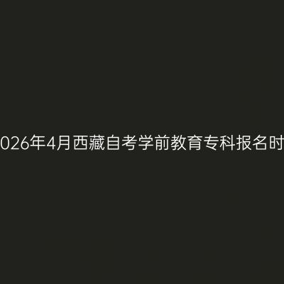 ​2026年4月西藏自考学前教育专科报名时间