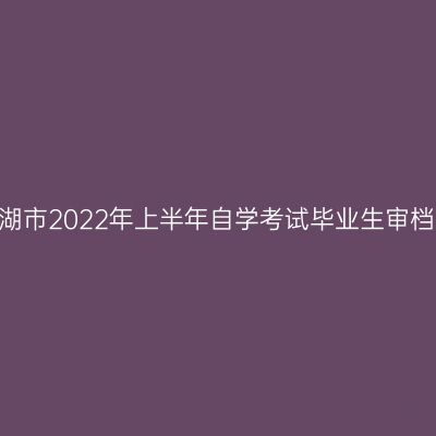 【毕业】芜湖市2022年上半年自学考试毕业生审档工作公告
