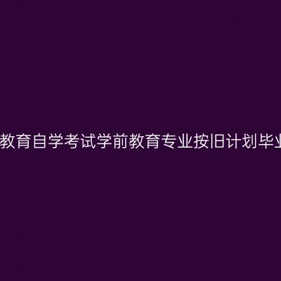 上海关于高等教育自学考试学前教育专业按旧计划毕业事宜的说明