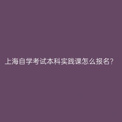 上海自学考试本科实践课怎么报名?