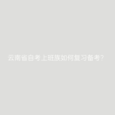 云南省自考上班族如何复习备考？