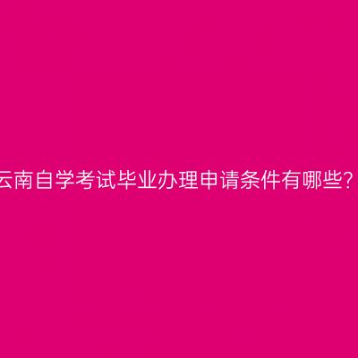 云南自学考试毕业办理申请条件有哪些？