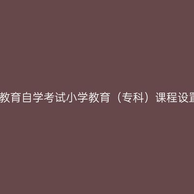 云南高等教育自学考试小学教育（专科）课程设置与学分