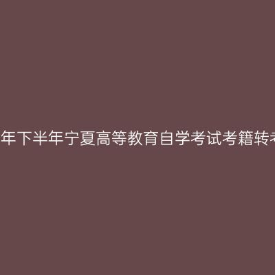 关于做好2021年下半年宁夏高等教育自学考试考籍转考工作的通知