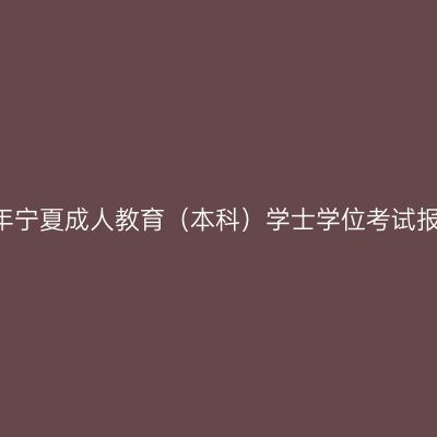 关于做好2021年宁夏成人教育（本科）学士学位考试报名工作的通知