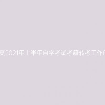 关于宁夏2021年上半年自学考试考籍转考工作的通知