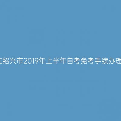 关于浙江绍兴市2019年上半年自考免考手续办理的通知