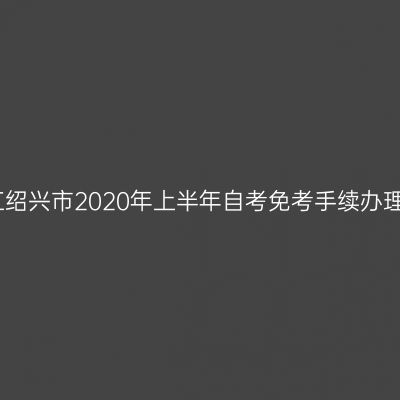 关于浙江绍兴市2020年上半年自考免考手续办理的通知