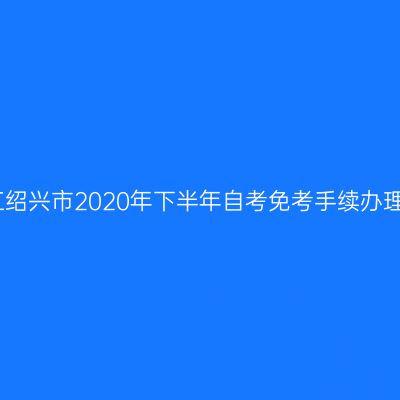 关于浙江绍兴市2020年下半年自考免考手续办理的通知