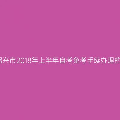 关于绍兴市2018年上半年自考免考手续办理的通知