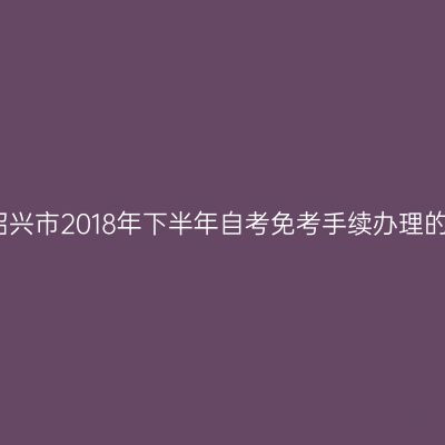 关于绍兴市2018年下半年自考免考手续办理的通知