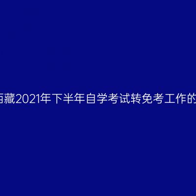 关于西藏2021年下半年自学考试转免考工作的通知