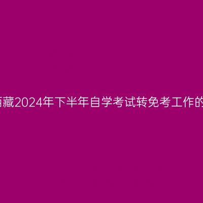关于西藏2024年下半年自学考试转免考工作的通知