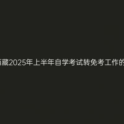 关于西藏2025年上半年自学考试转免考工作的通知
