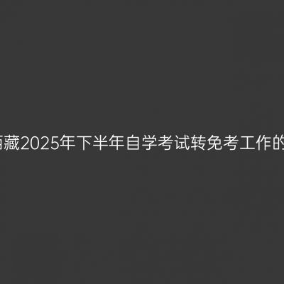 关于西藏2025年下半年自学考试转免考工作的通知