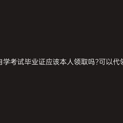 合肥自学考试毕业证应该本人领取吗?可以代领吗?