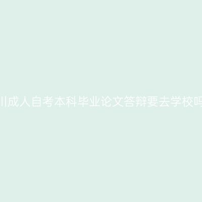四川成人自考本科毕业论文答辩要去学校吗?