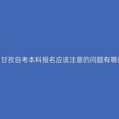 四川甘孜自考本科报名应该注意的问题有哪些？