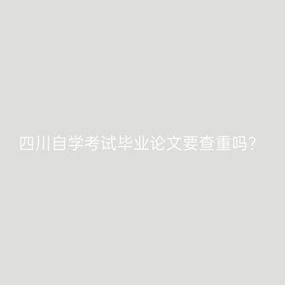 四川自学考试毕业论文要查重吗？