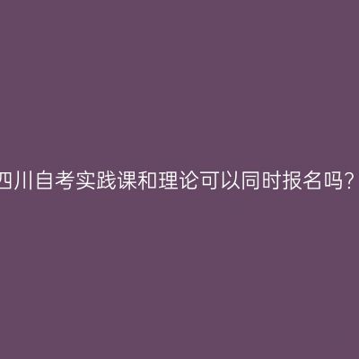 四川自考实践课和理论可以同时报名吗?